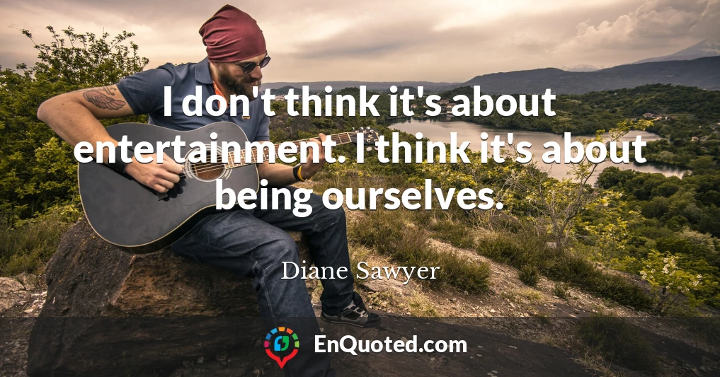 I don't think it's about entertainment. I think it's about being ourselves.