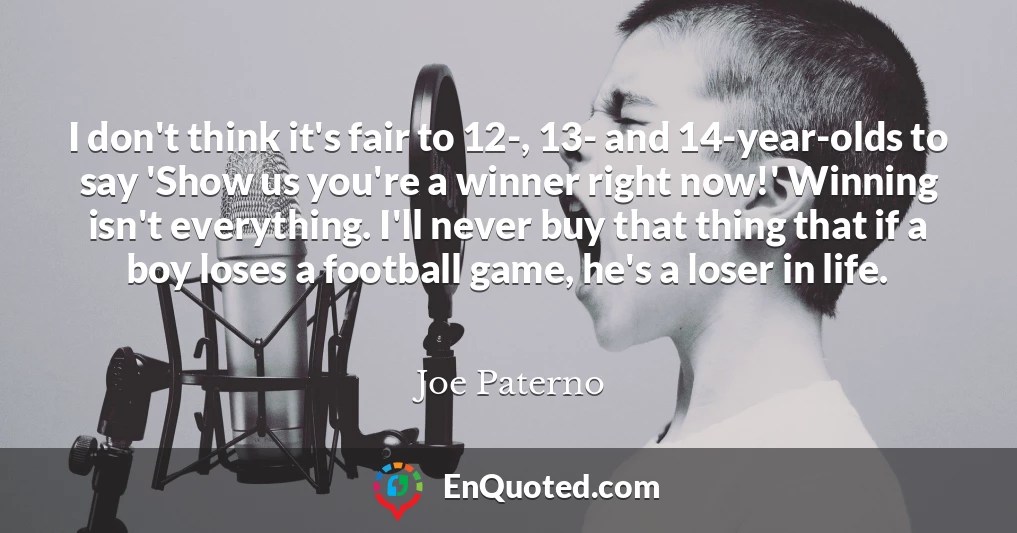 I don't think it's fair to 12-, 13- and 14-year-olds to say 'Show us you're a winner right now!' Winning isn't everything. I'll never buy that thing that if a boy loses a football game, he's a loser in life.
