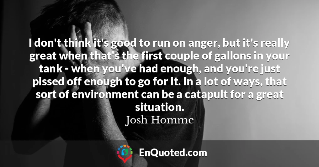 I don't think it's good to run on anger, but it's really great when that's the first couple of gallons in your tank - when you've had enough, and you're just pissed off enough to go for it. In a lot of ways, that sort of environment can be a catapult for a great situation.