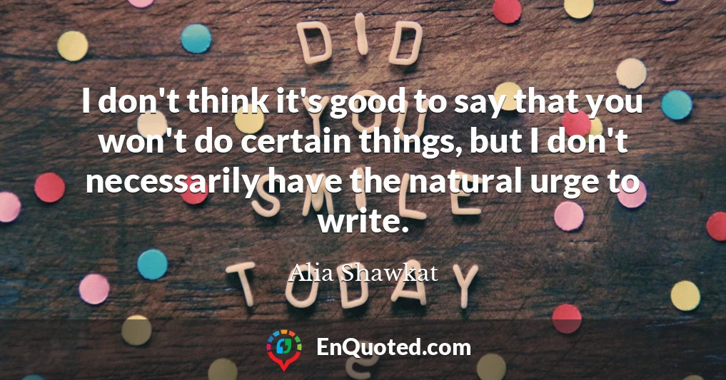 I don't think it's good to say that you won't do certain things, but I don't necessarily have the natural urge to write.