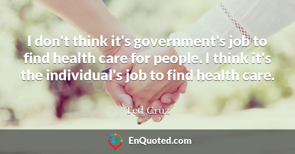 I don't think it's government's job to find health care for people. I think it's the individual's job to find health care.