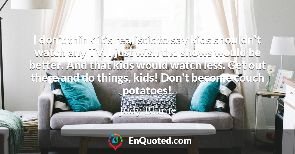 I don't think it's realistic to say kids shouldn't watch any TV. I just wish the shows would be better. And that kids would watch less. Get out there and do things, kids! Don't become couch potatoes!