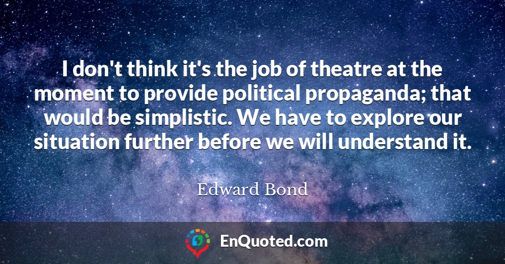 I don't think it's the job of theatre at the moment to provide political propaganda; that would be simplistic. We have to explore our situation further before we will understand it.
