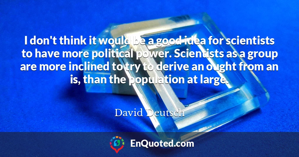 I don't think it would be a good idea for scientists to have more political power. Scientists as a group are more inclined to try to derive an ought from an is, than the population at large.
