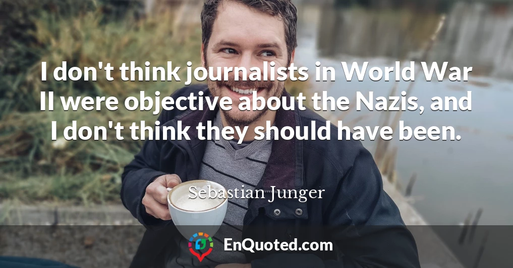 I don't think journalists in World War II were objective about the Nazis, and I don't think they should have been.