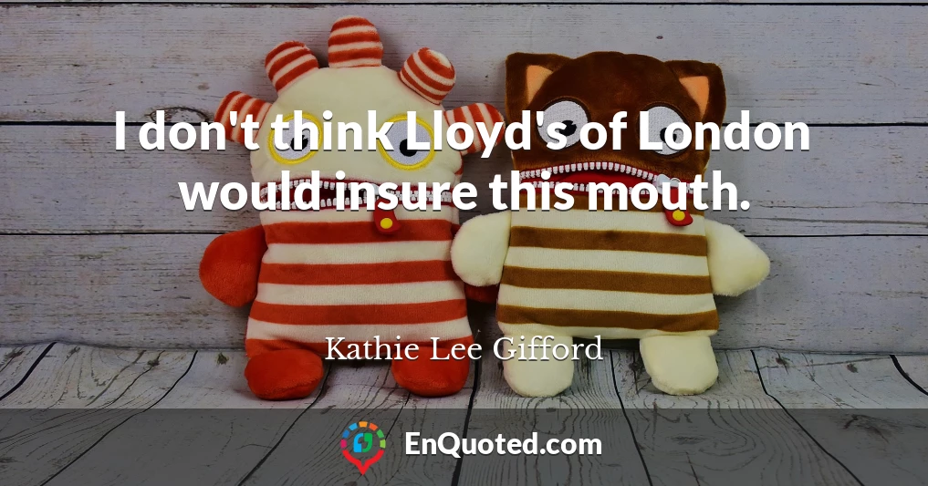 I don't think Lloyd's of London would insure this mouth.