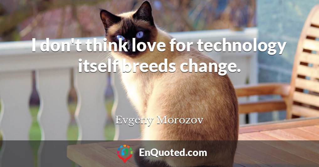 I don't think love for technology itself breeds change.