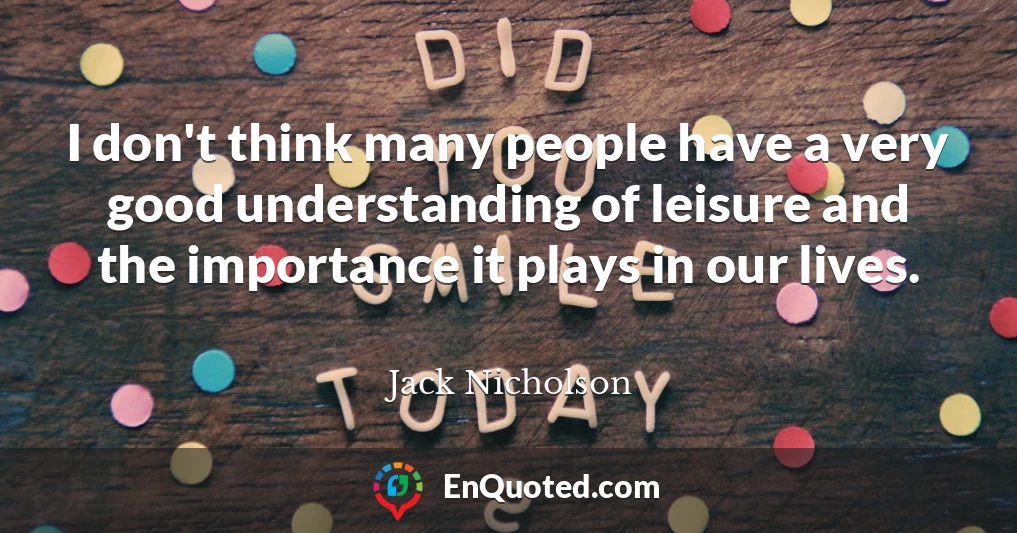 I don't think many people have a very good understanding of leisure and the importance it plays in our lives.