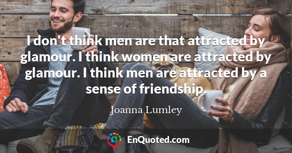 I don't think men are that attracted by glamour. I think women are attracted by glamour. I think men are attracted by a sense of friendship.