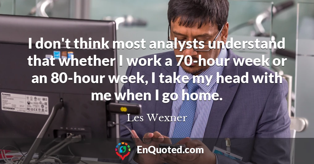 I don't think most analysts understand that whether I work a 70-hour week or an 80-hour week, I take my head with me when I go home.
