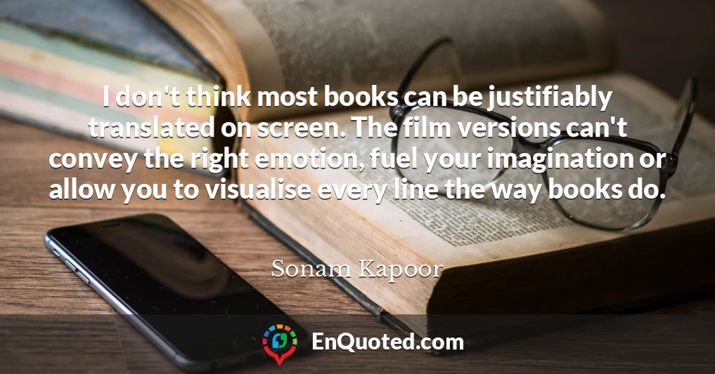 I don't think most books can be justifiably translated on screen. The film versions can't convey the right emotion, fuel your imagination or allow you to visualise every line the way books do.