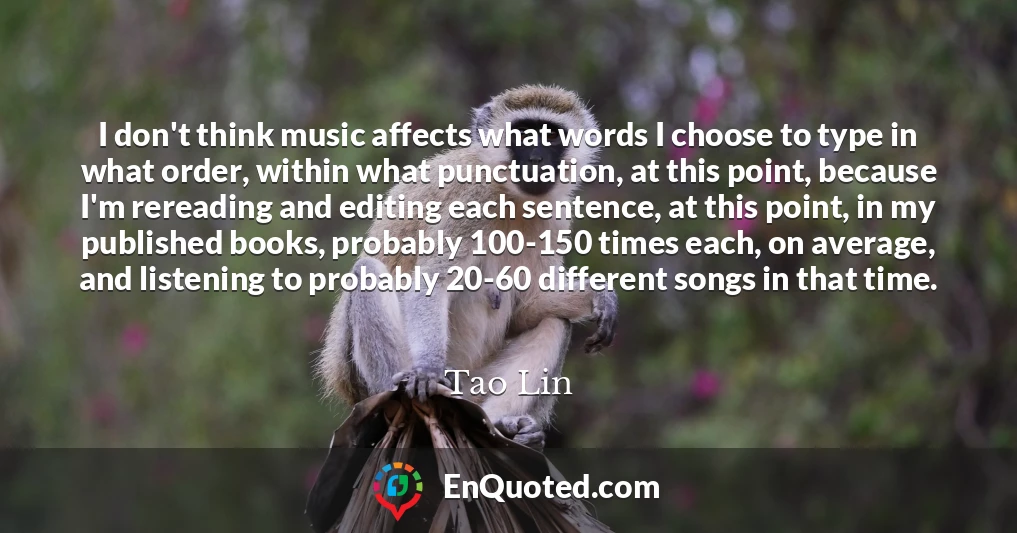 I don't think music affects what words I choose to type in what order, within what punctuation, at this point, because I'm rereading and editing each sentence, at this point, in my published books, probably 100-150 times each, on average, and listening to probably 20-60 different songs in that time.