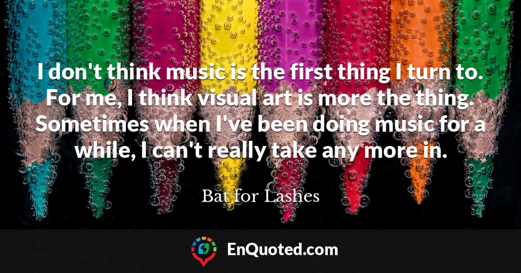 I don't think music is the first thing I turn to. For me, I think visual art is more the thing. Sometimes when I've been doing music for a while, I can't really take any more in.