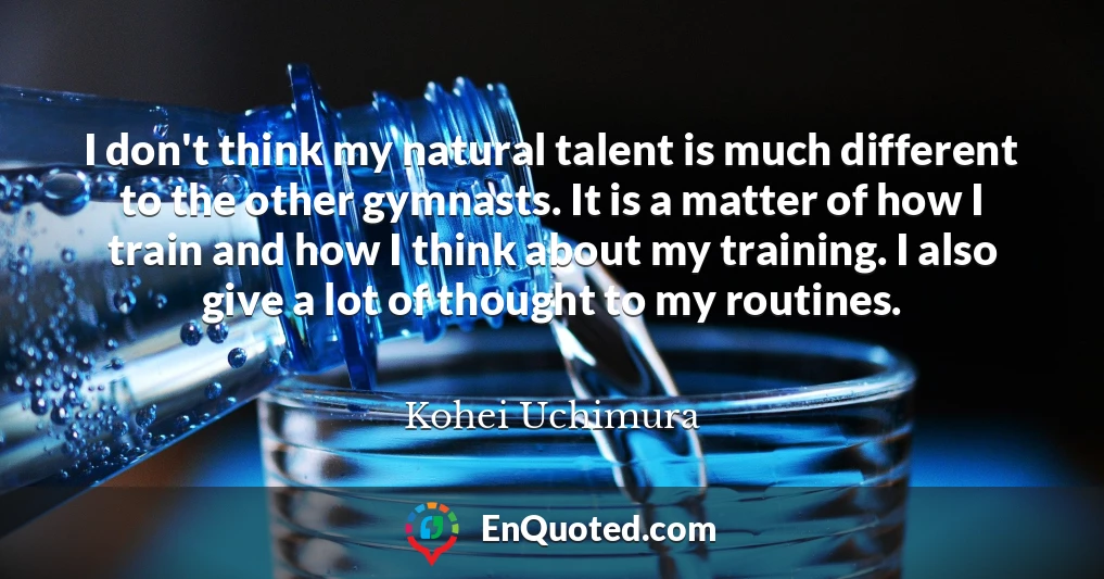 I don't think my natural talent is much different to the other gymnasts. It is a matter of how I train and how I think about my training. I also give a lot of thought to my routines.