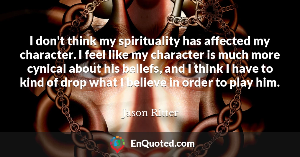 I don't think my spirituality has affected my character. I feel like my character is much more cynical about his beliefs, and I think I have to kind of drop what I believe in order to play him.