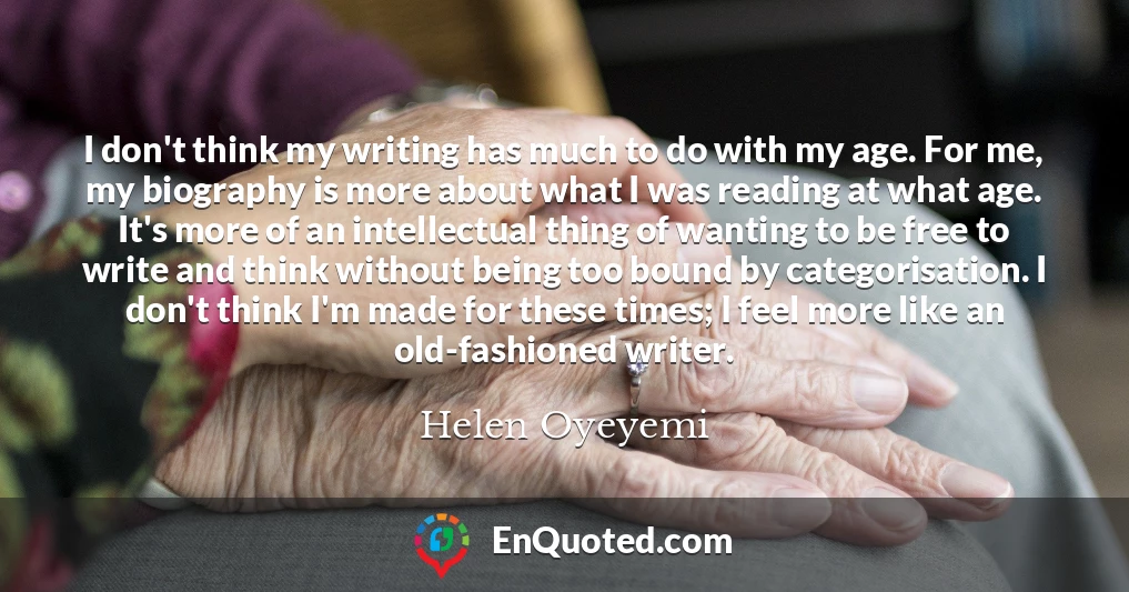 I don't think my writing has much to do with my age. For me, my biography is more about what I was reading at what age. It's more of an intellectual thing of wanting to be free to write and think without being too bound by categorisation. I don't think I'm made for these times; I feel more like an old-fashioned writer.