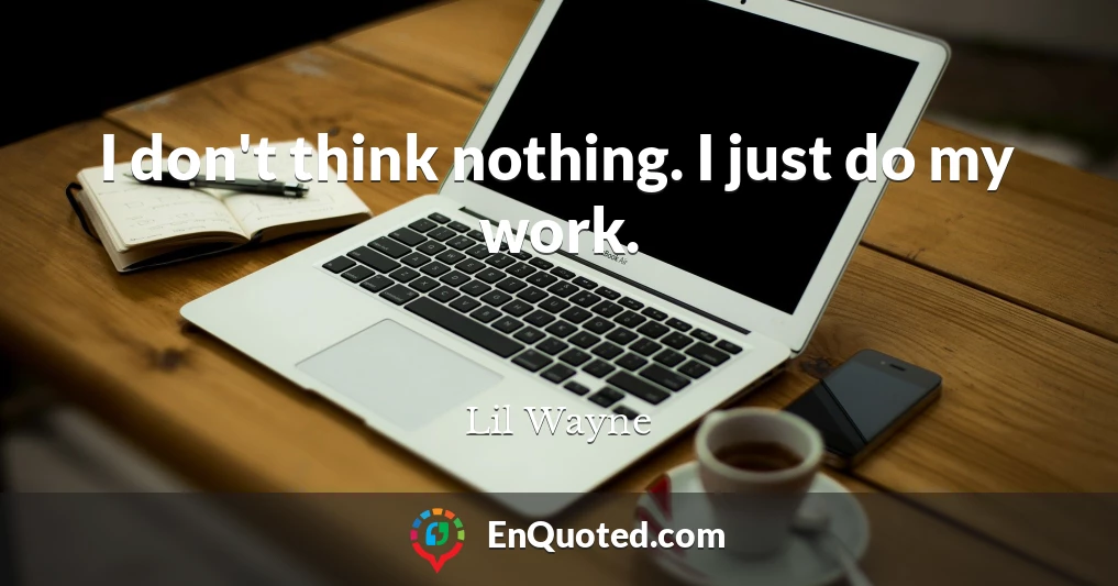 I don't think nothing. I just do my work.