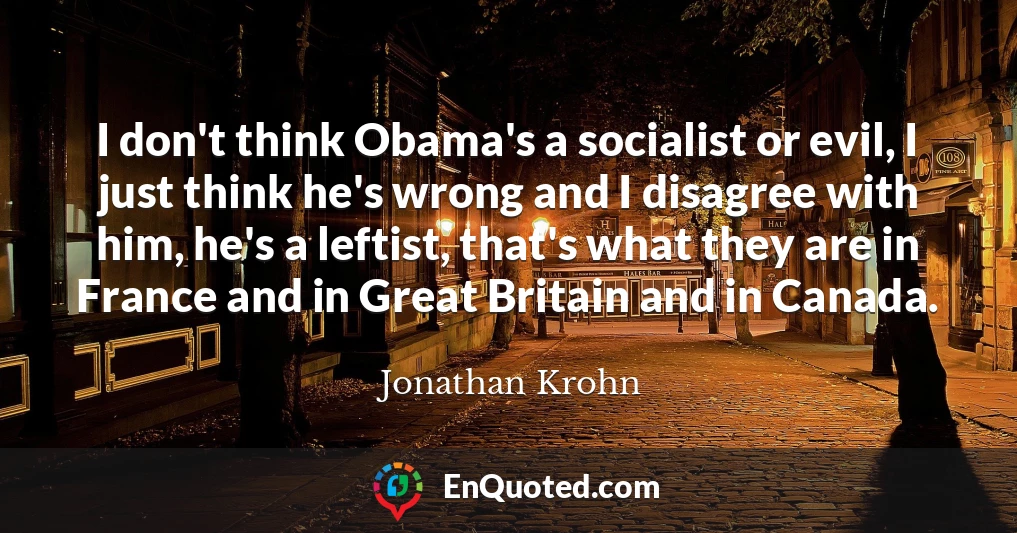 I don't think Obama's a socialist or evil, I just think he's wrong and I disagree with him, he's a leftist, that's what they are in France and in Great Britain and in Canada.