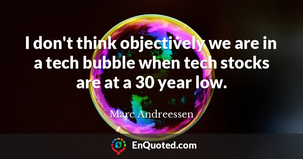 I don't think objectively we are in a tech bubble when tech stocks are at a 30 year low.