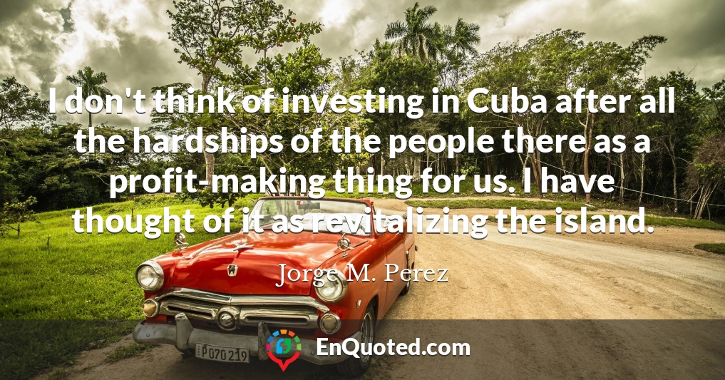 I don't think of investing in Cuba after all the hardships of the people there as a profit-making thing for us. I have thought of it as revitalizing the island.