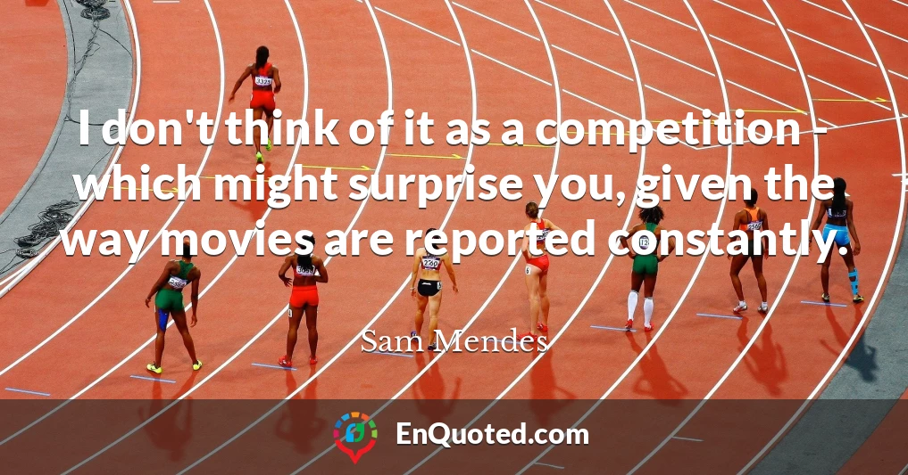 I don't think of it as a competition - which might surprise you, given the way movies are reported constantly.