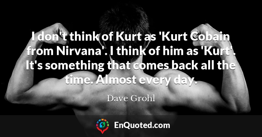 I don't think of Kurt as 'Kurt Cobain from Nirvana'. I think of him as 'Kurt'. It's something that comes back all the time. Almost every day.