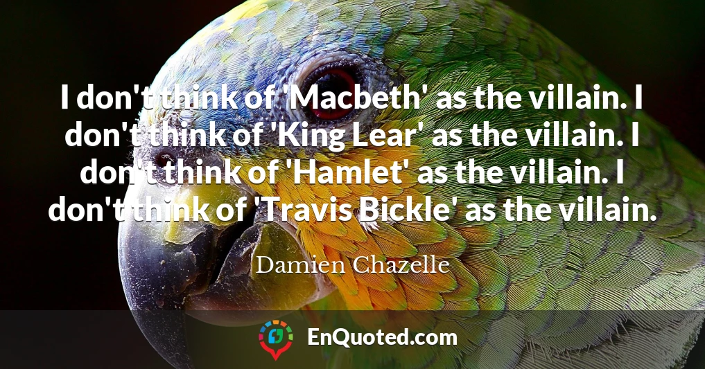 I don't think of 'Macbeth' as the villain. I don't think of 'King Lear' as the villain. I don't think of 'Hamlet' as the villain. I don't think of 'Travis Bickle' as the villain.