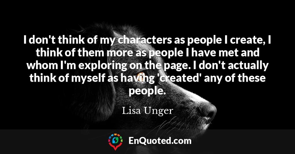 I don't think of my characters as people I create, I think of them more as people I have met and whom I'm exploring on the page. I don't actually think of myself as having 'created' any of these people.