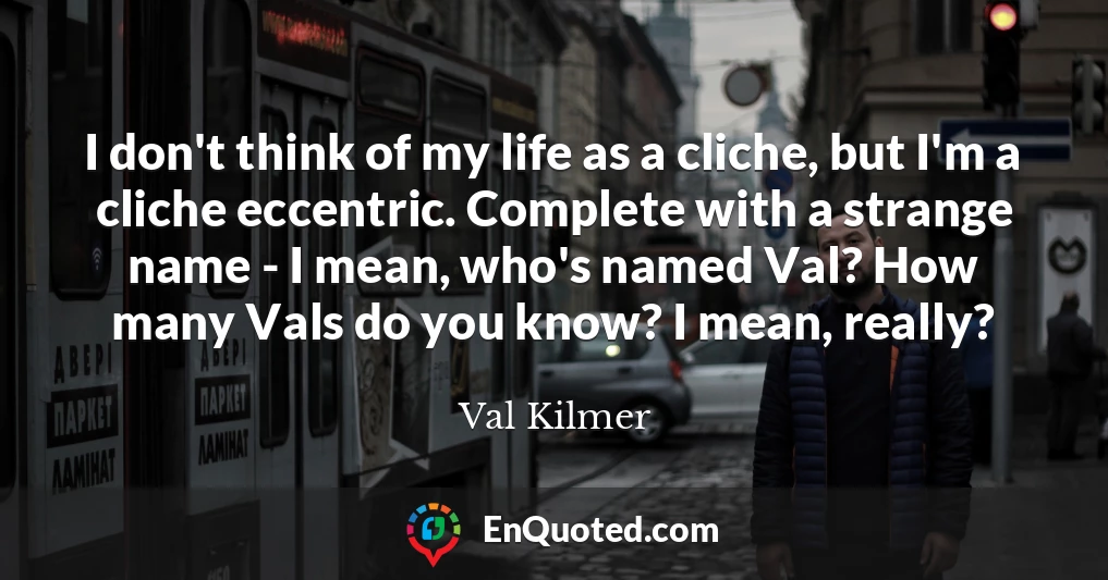 I don't think of my life as a cliche, but I'm a cliche eccentric. Complete with a strange name - I mean, who's named Val? How many Vals do you know? I mean, really?