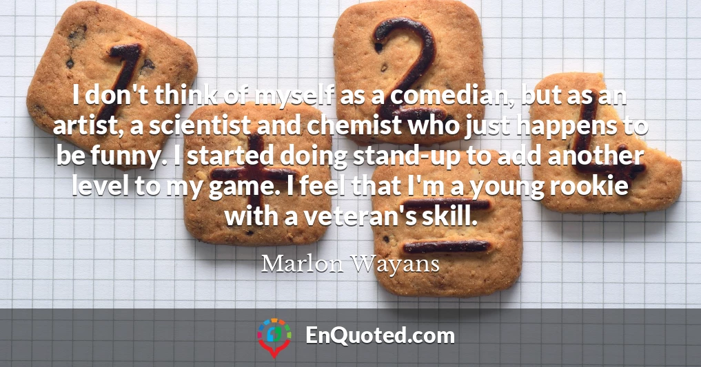 I don't think of myself as a comedian, but as an artist, a scientist and chemist who just happens to be funny. I started doing stand-up to add another level to my game. I feel that I'm a young rookie with a veteran's skill.