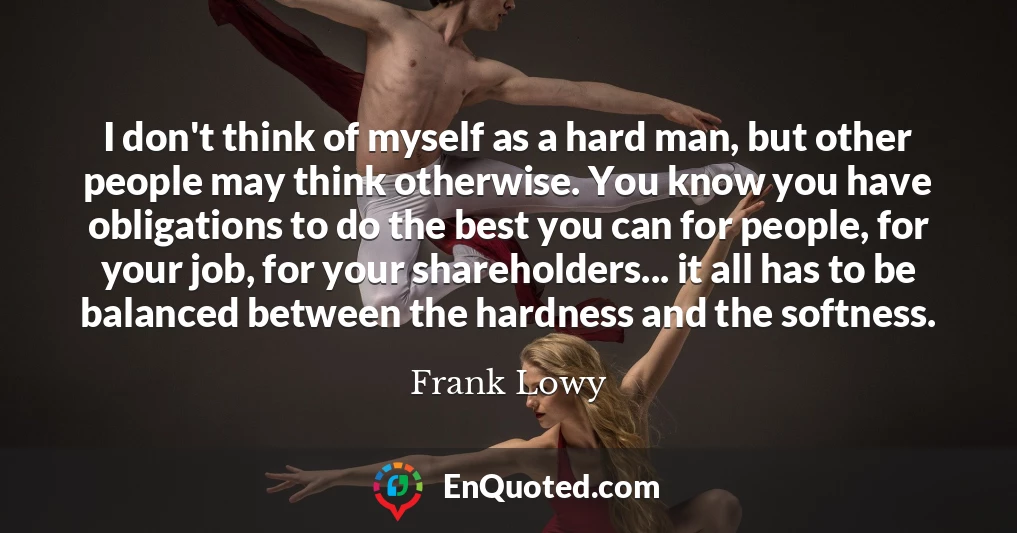 I don't think of myself as a hard man, but other people may think otherwise. You know you have obligations to do the best you can for people, for your job, for your shareholders... it all has to be balanced between the hardness and the softness.