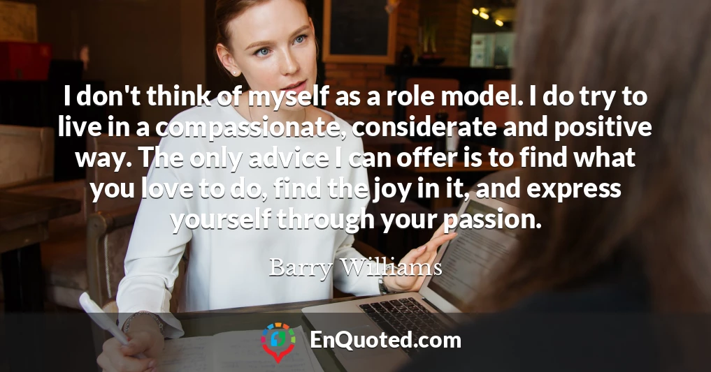 I don't think of myself as a role model. I do try to live in a compassionate, considerate and positive way. The only advice I can offer is to find what you love to do, find the joy in it, and express yourself through your passion.