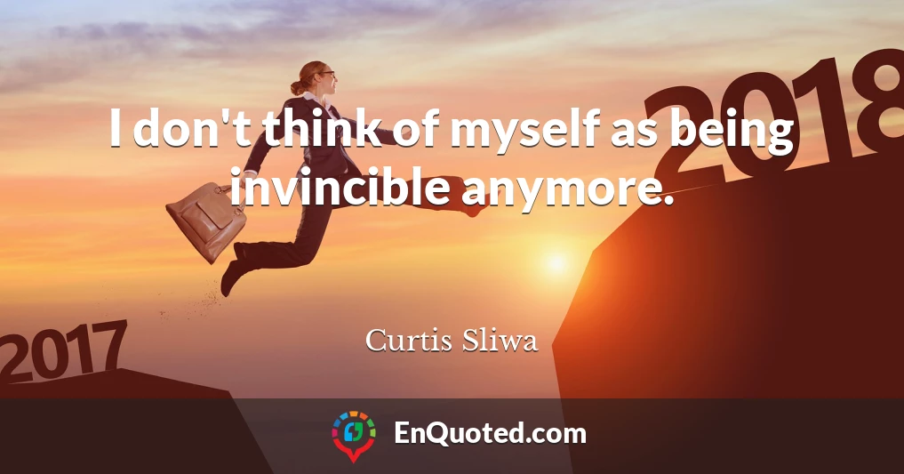 I don't think of myself as being invincible anymore.