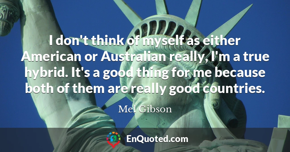 I don't think of myself as either American or Australian really, I'm a true hybrid. It's a good thing for me because both of them are really good countries.