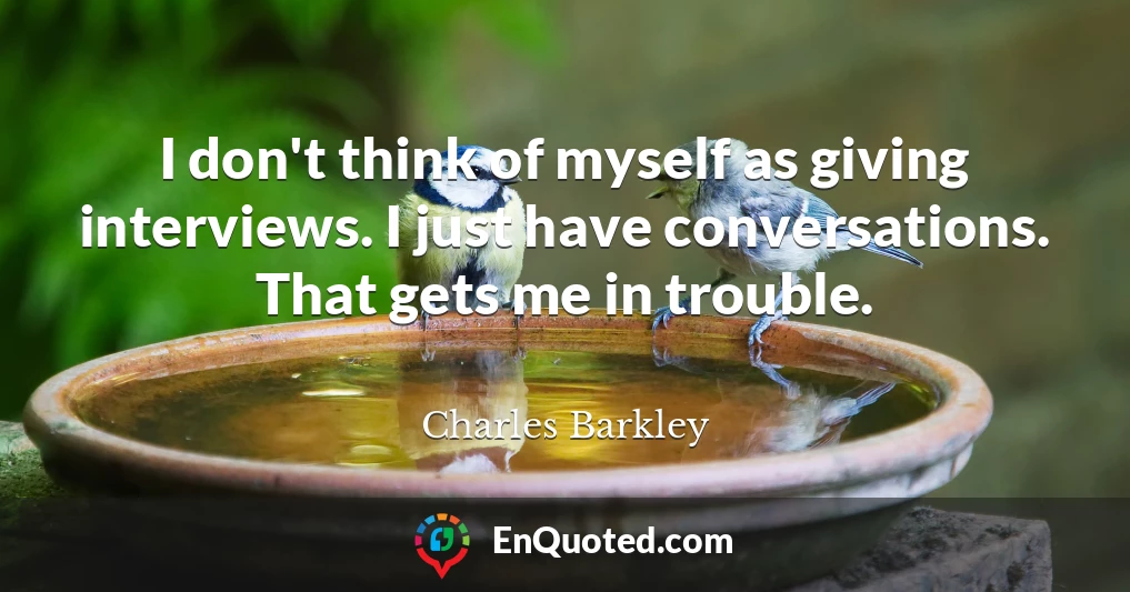 I don't think of myself as giving interviews. I just have conversations. That gets me in trouble.