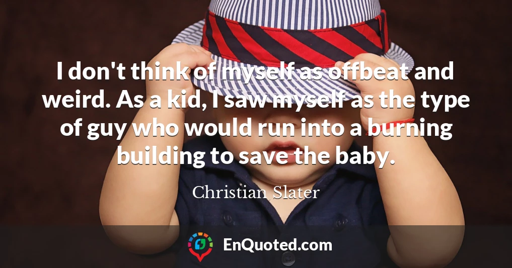 I don't think of myself as offbeat and weird. As a kid, I saw myself as the type of guy who would run into a burning building to save the baby.