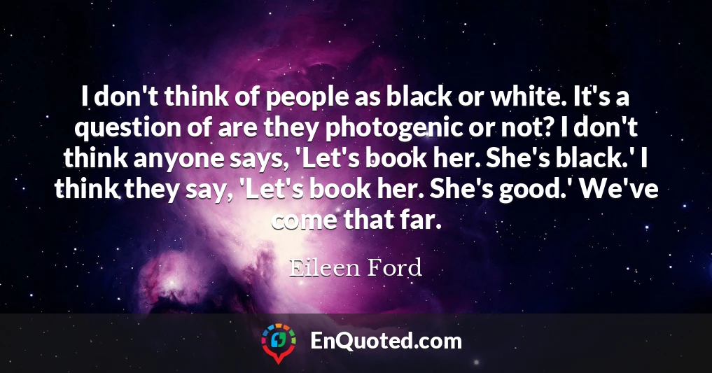 I don't think of people as black or white. It's a question of are they photogenic or not? I don't think anyone says, 'Let's book her. She's black.' I think they say, 'Let's book her. She's good.' We've come that far.