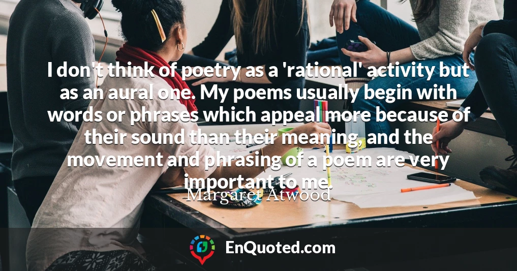 I don't think of poetry as a 'rational' activity but as an aural one. My poems usually begin with words or phrases which appeal more because of their sound than their meaning, and the movement and phrasing of a poem are very important to me.