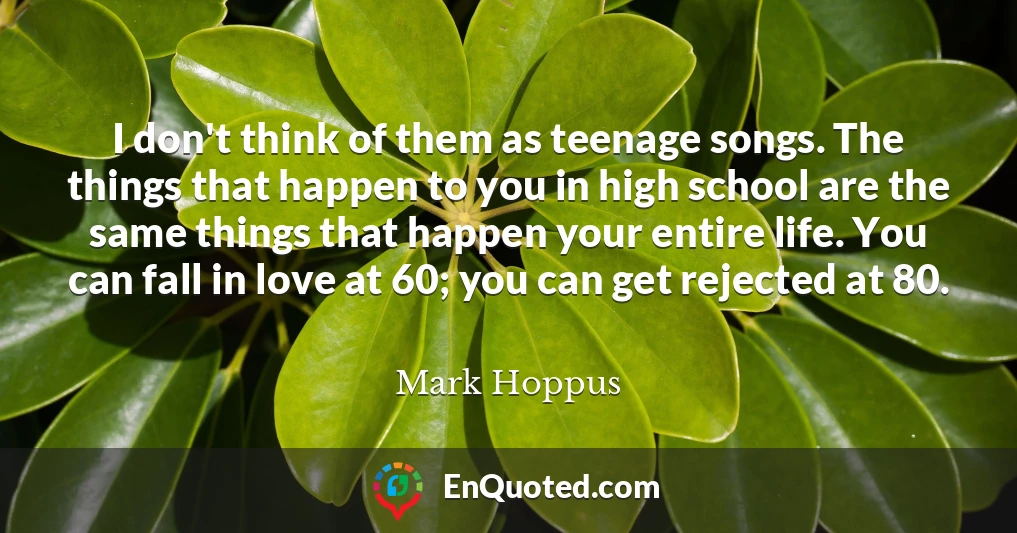 I don't think of them as teenage songs. The things that happen to you in high school are the same things that happen your entire life. You can fall in love at 60; you can get rejected at 80.