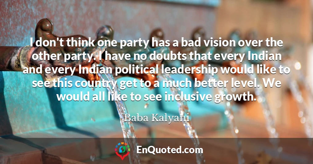 I don't think one party has a bad vision over the other party. I have no doubts that every Indian and every Indian political leadership would like to see this country get to a much better level. We would all like to see inclusive growth.