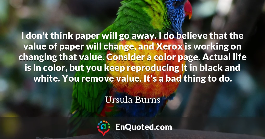 I don't think paper will go away. I do believe that the value of paper will change, and Xerox is working on changing that value. Consider a color page. Actual life is in color, but you keep reproducing it in black and white. You remove value. It's a bad thing to do.