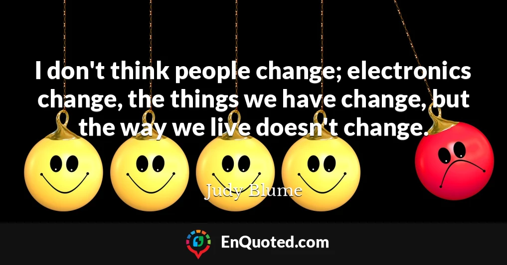 I don't think people change; electronics change, the things we have change, but the way we live doesn't change.