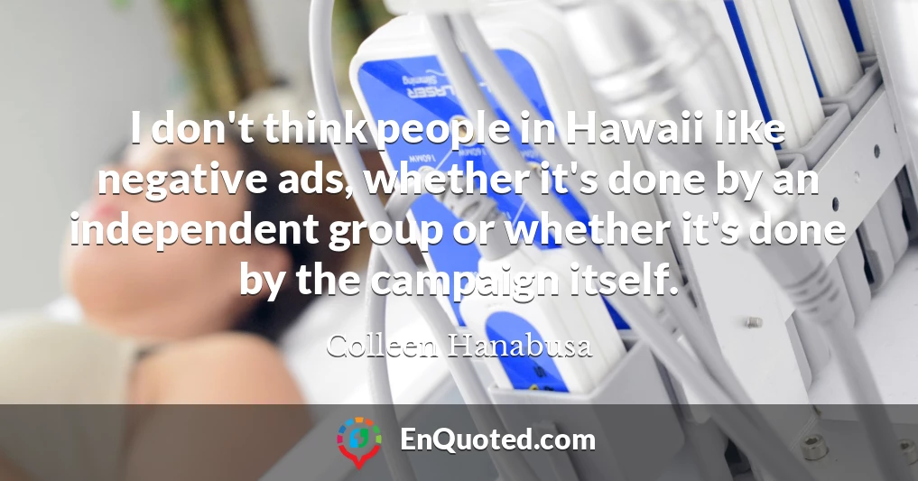I don't think people in Hawaii like negative ads, whether it's done by an independent group or whether it's done by the campaign itself.