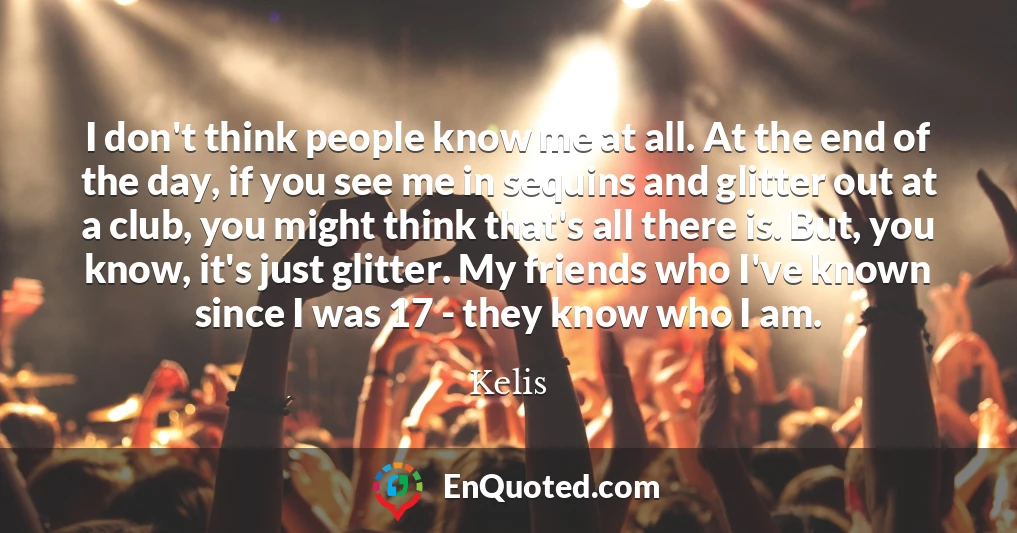 I don't think people know me at all. At the end of the day, if you see me in sequins and glitter out at a club, you might think that's all there is. But, you know, it's just glitter. My friends who I've known since I was 17 - they know who I am.