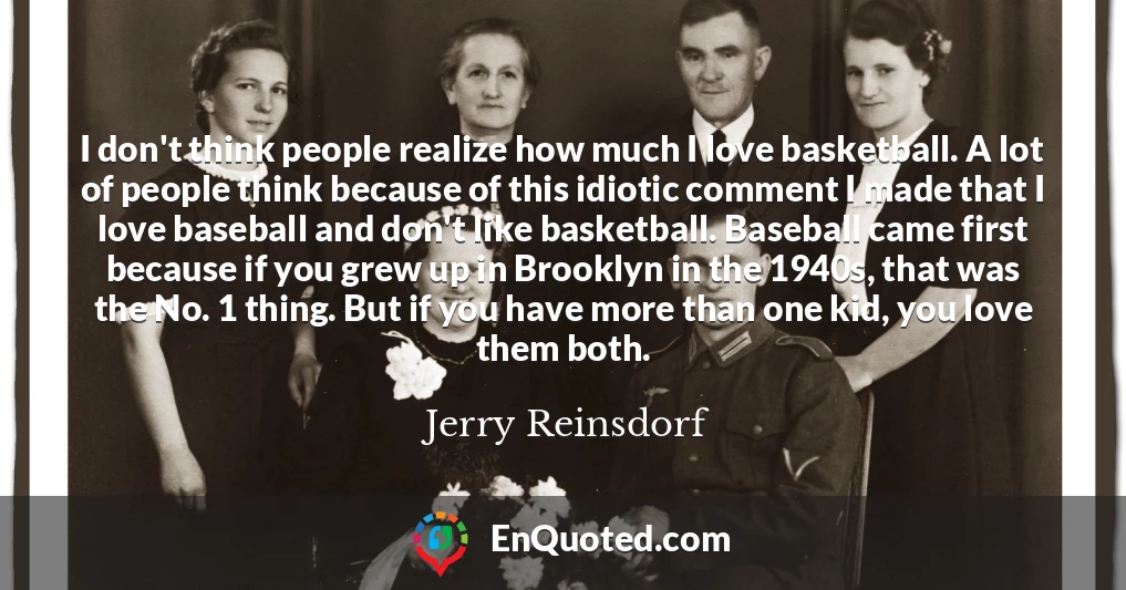 I don't think people realize how much I love basketball. A lot of people think because of this idiotic comment I made that I love baseball and don't like basketball. Baseball came first because if you grew up in Brooklyn in the 1940s, that was the No. 1 thing. But if you have more than one kid, you love them both.