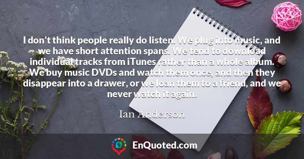I don't think people really do listen. We plug into music, and we have short attention spans. We tend to download individual tracks from iTunes rather than a whole album. We buy music DVDs and watch them once, and then they disappear into a drawer, or we loan them to a friend, and we never watch it again.