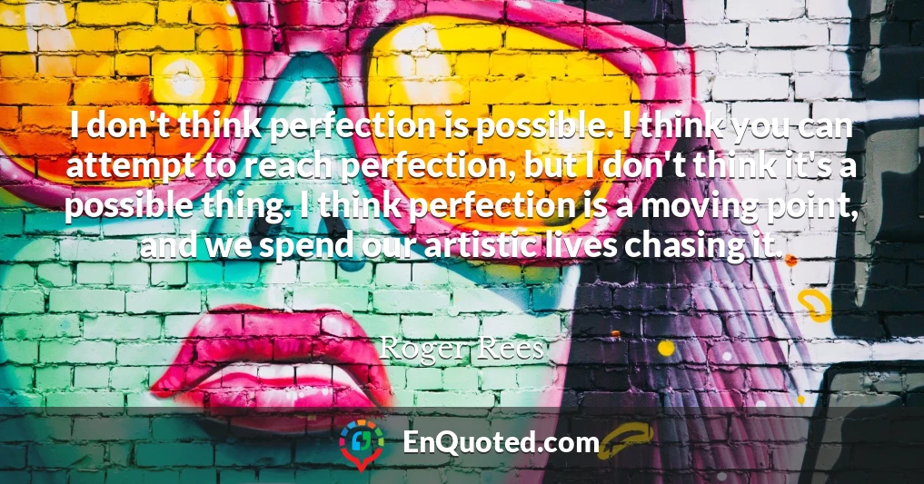 I don't think perfection is possible. I think you can attempt to reach perfection, but I don't think it's a possible thing. I think perfection is a moving point, and we spend our artistic lives chasing it.