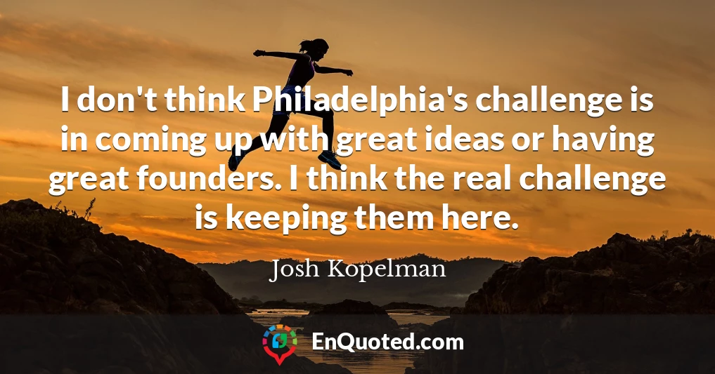 I don't think Philadelphia's challenge is in coming up with great ideas or having great founders. I think the real challenge is keeping them here.
