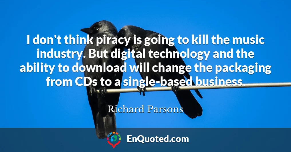I don't think piracy is going to kill the music industry. But digital technology and the ability to download will change the packaging from CDs to a single-based business.