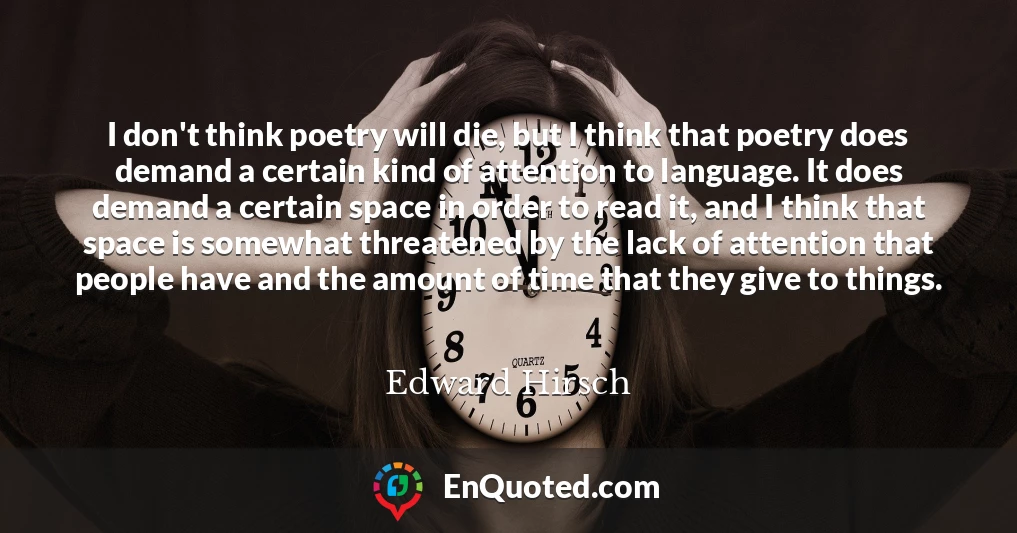 I don't think poetry will die, but I think that poetry does demand a certain kind of attention to language. It does demand a certain space in order to read it, and I think that space is somewhat threatened by the lack of attention that people have and the amount of time that they give to things.